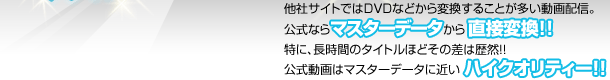 他社サイトではDVDなどから変換することが多い動画配信。公式ならマスターデータから直接変換！！特に、長時間のタイトルほどその差は歴然！！公式動画はマスターデータに近いハイクオリティー！！